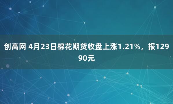 创高网 4月23日棉花期货收盘上涨1.21%，报12990元