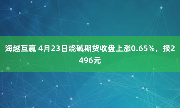 海越互赢 4月23日烧碱期货收盘上涨0.65%，报2496元