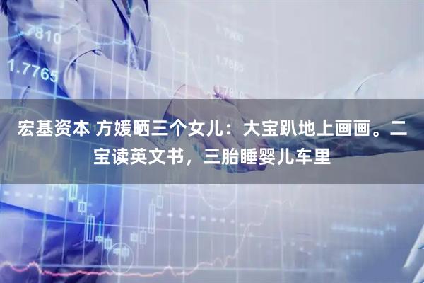 宏基资本 方媛晒三个女儿：大宝趴地上画画。二宝读英文书，三胎睡婴儿车里