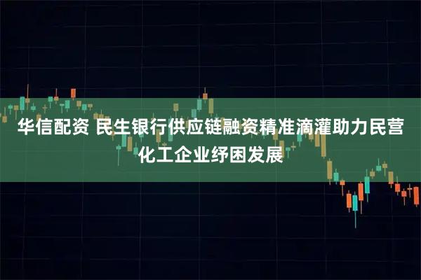 华信配资 民生银行供应链融资精准滴灌助力民营化工企业纾困发展