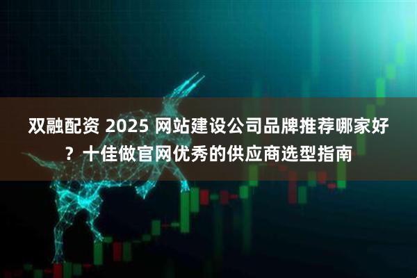 双融配资 2025 网站建设公司品牌推荐哪家好？十佳做官网优秀的供应商选型指南