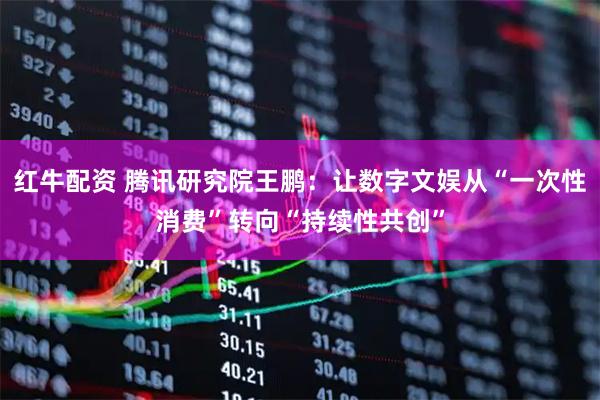 红牛配资 腾讯研究院王鹏：让数字文娱从“一次性消费”转向“持续性共创”