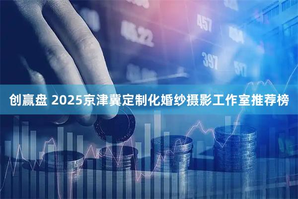 创赢盘 2025京津冀定制化婚纱摄影工作室推荐榜