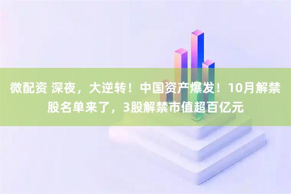微配资 深夜，大逆转！中国资产爆发！10月解禁股名单来了，3股解禁市值超百亿元